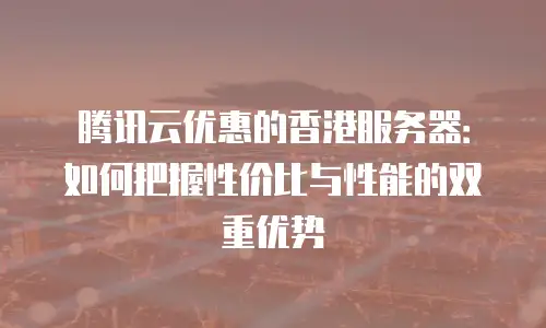 腾讯云优惠的香港服务器：如何把握性价比与性能的双重优势