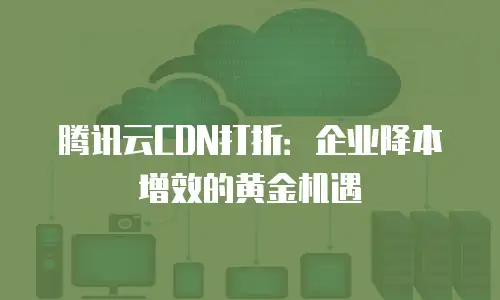 腾讯云CDN打折：企业降本增效的黄金机遇