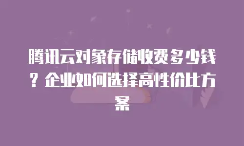 腾讯云对象存储收费多少钱？企业如何选择高性价比方案