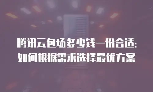 腾讯云包场多少钱一份合适：如何根据需求选择最优方案