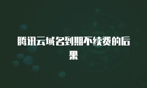 腾讯云域名到期不续费的后果