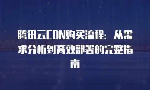 腾讯云CDN购买流程：从需求分析到高效部署的完整指南