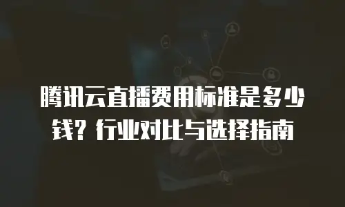 腾讯云直播费用标准是多少钱？行业对比与选择指南