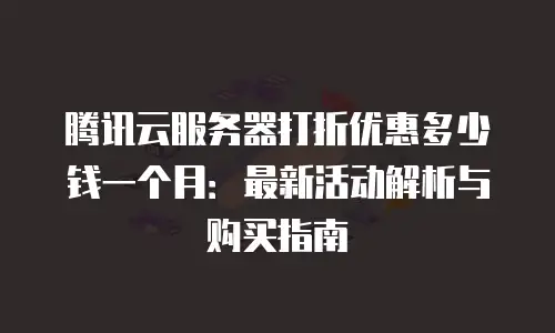 腾讯云服务器打折优惠多少钱一个月：最新活动解析与购买指南