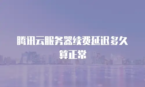 腾讯云服务器续费延迟多久算正常