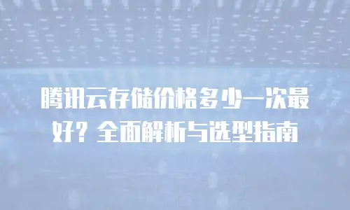 腾讯云存储价格多少一次最好？全面解析与选型指南
