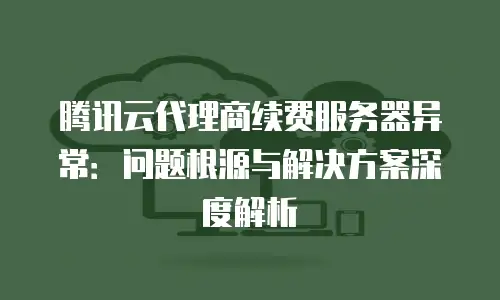 腾讯云代理商续费服务器异常：问题根源与解决方案深度解析