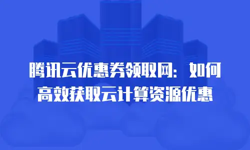腾讯云优惠券领取网：如何高效获取云计算资源优惠