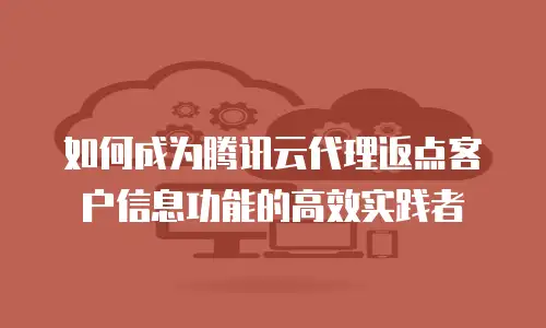 如何成为腾讯云代理返点客户信息功能的高效实践者