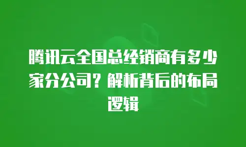 腾讯云全国总经销商有多少家分公司？解析背后的布局逻辑