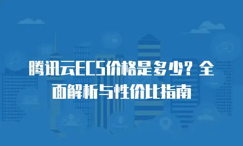 腾讯云ECS价格是多少？全面解析与性价比指南