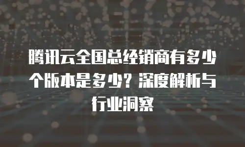 腾讯云全国总经销商有多少个版本是多少？深度解析与行业洞察