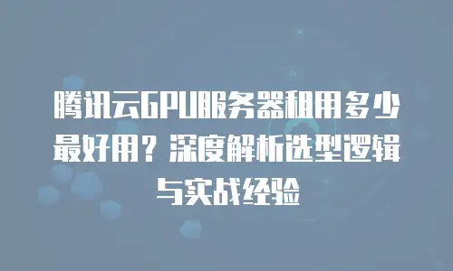 腾讯云GPU服务器租用多少最好用？深度解析选型逻辑与实战经验