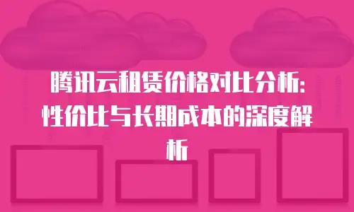 腾讯云租赁价格对比分析：性价比与长期成本的深度解析