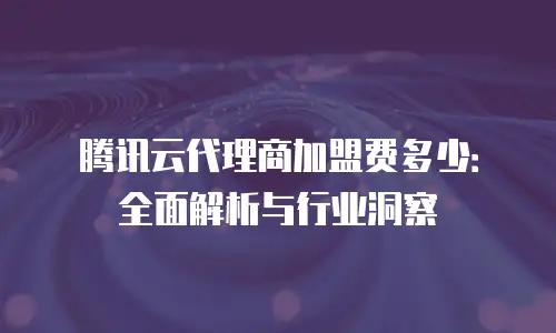 腾讯云代理商加盟费多少：全面解析与行业洞察