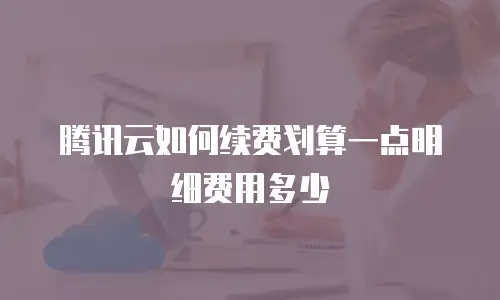 腾讯云如何续费划算一点明细费用多少