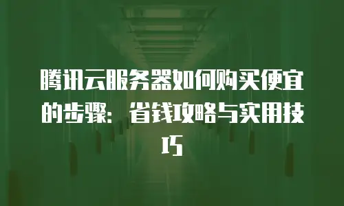 腾讯云服务器如何购买便宜的步骤：省钱攻略与实用技巧