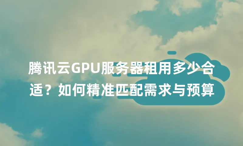 腾讯云GPU服务器租用多少合适？如何精准匹配需求与预算