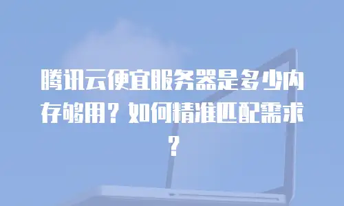 腾讯云便宜服务器是多少内存够用？如何精准匹配需求？