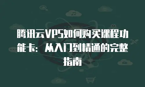 腾讯云VPS如何购买课程功能卡：从入门到精通的完整指南