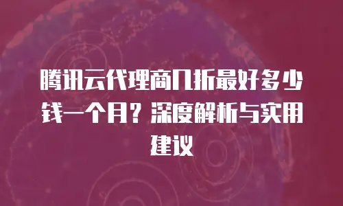 腾讯云代理商几折最好多少钱一个月？深度解析与实用建议