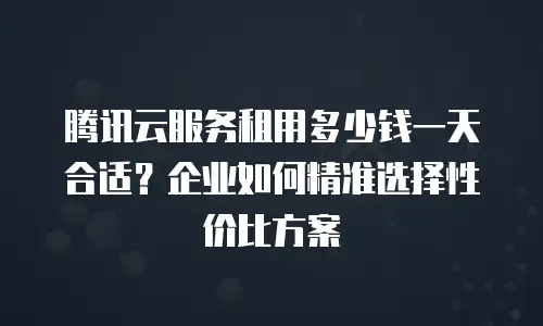 腾讯云服务租用多少钱一天合适？企业如何精准选择性价比方案