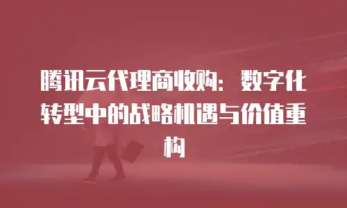腾讯云代理商收购：数字化转型中的战略机遇与价值重构
