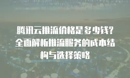 腾讯云推流价格是多少钱？全面解析推流服务的成本结构与选择策略