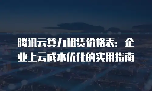 腾讯云算力租赁价格表：企业上云成本优化的实用指南