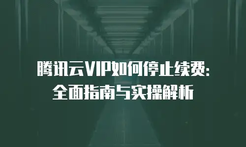 腾讯云VIP如何停止续费：全面指南与实操解析