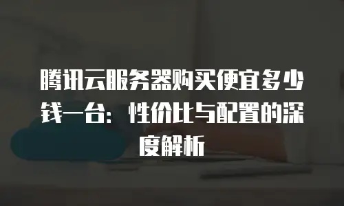 腾讯云服务器购买便宜多少钱一台：性价比与配置的深度解析
