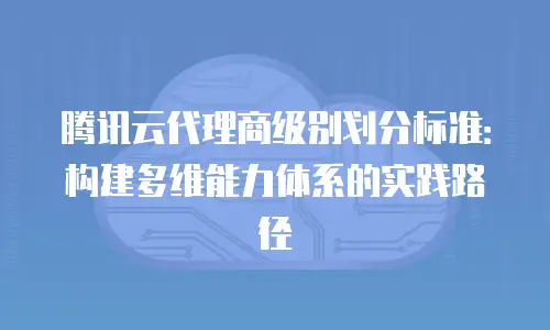 腾讯云代理商级别划分标准：构建多维能力体系的实践路径