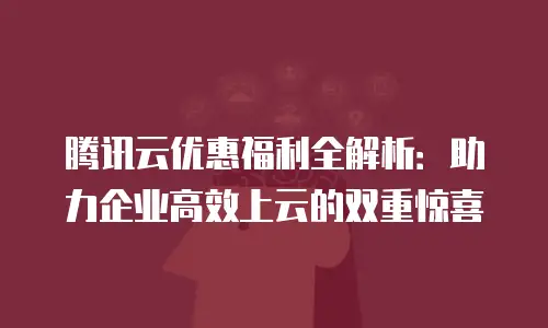 腾讯云优惠福利全解析：助力企业高效上云的双重惊喜
