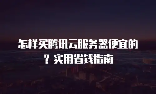 怎样买腾讯云服务器便宜的？实用省钱指南