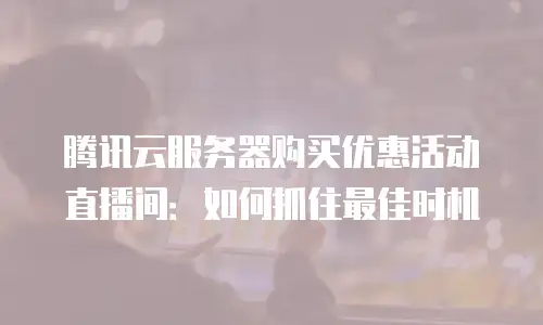 腾讯云服务器购买优惠活动直播间：如何抓住最佳时机
