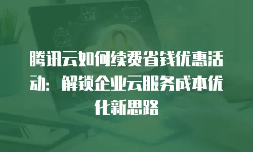 腾讯云如何续费省钱优惠活动：解锁企业云服务成本优化新思路