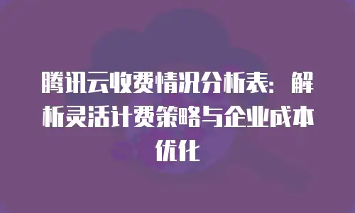 腾讯云收费情况分析表：解析灵活计费策略与企业成本优化
