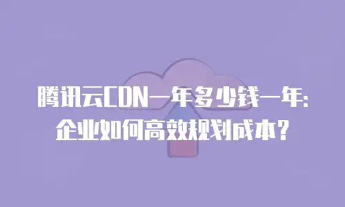腾讯云CDN一年多少钱一年：企业如何高效规划成本？