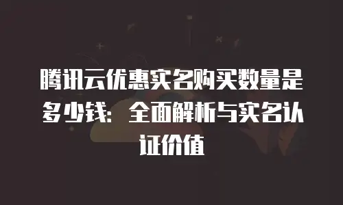 腾讯云优惠实名购买数量是多少钱：全面解析与实名认证价值