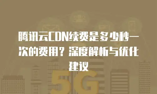 腾讯云CDN续费是多少秒一次的费用？深度解析与优化建议