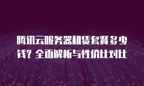 腾讯云服务器租赁套餐多少钱？全面解析与性价比对比