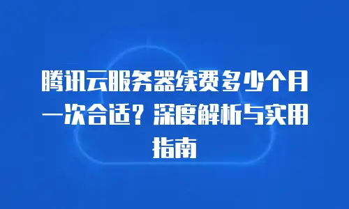 腾讯云服务器续费多少个月一次合适？深度解析与实用指南