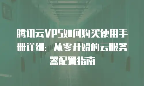腾讯云VPS如何购买使用手册详细：从零开始的云服务器配置指南