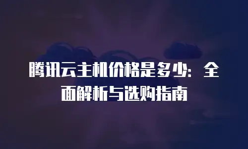 腾讯云主机价格是多少：全面解析与选购指南