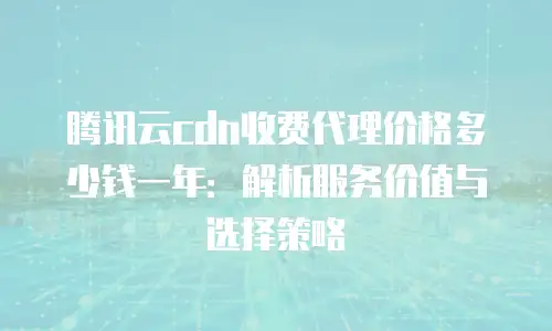 腾讯云cdn收费代理价格多少钱一年：解析服务价值与选择策略