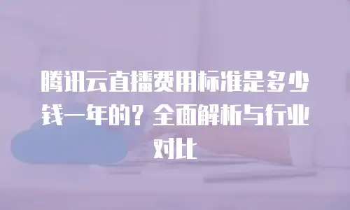 腾讯云直播费用标准是多少钱一年的？全面解析与行业对比
