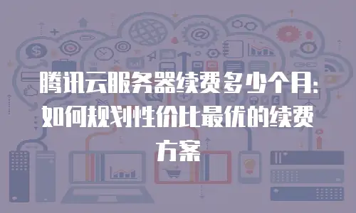 腾讯云服务器续费多少个月：如何规划性价比最优的续费方案