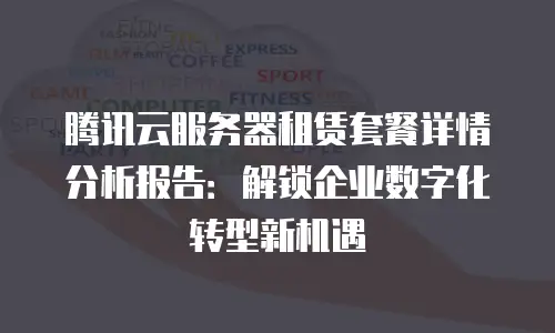 腾讯云服务器租赁套餐详情分析报告：解锁企业数字化转型新机遇