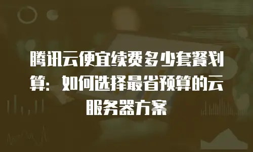 腾讯云便宜续费多少套餐划算：如何选择最省预算的云服务器方案