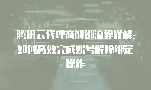 腾讯云代理商解绑流程详解：如何高效完成账号解除绑定操作